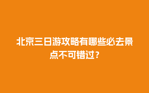 北京三日游攻略有哪些必去景点不可错过？