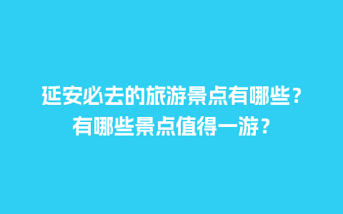 延安必去的旅游景点有哪些？有哪些景点值得一游？