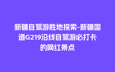 新疆自驾游胜地探索-新疆国道G219沿线自驾游必打卡的网红景点