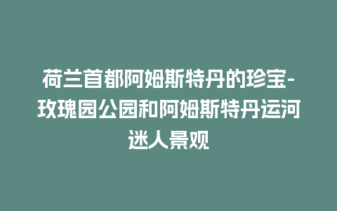 荷兰首都阿姆斯特丹的珍宝-玫瑰园公园和阿姆斯特丹运河迷人景观