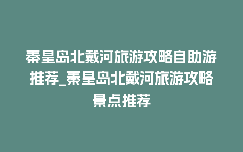 秦皇岛北戴河旅游攻略自助游推荐_秦皇岛北戴河旅游攻略景点推荐