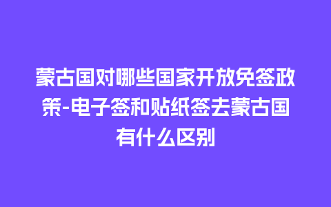 蒙古国对哪些国家开放免签政策-电子签和贴纸签去蒙古国有什么区别