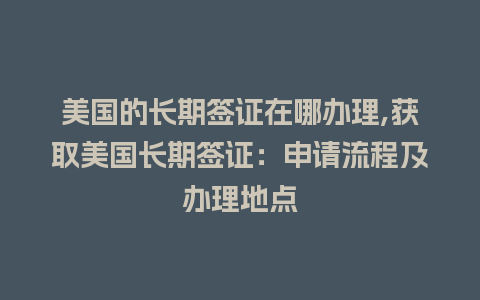 美国的长期签证在哪办理,获取美国长期签证：申请流程及办理地点