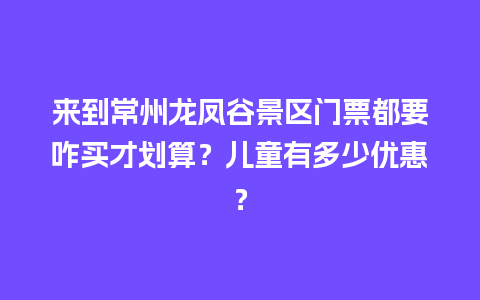 来到常州龙凤谷景区门票都要咋买才划算？儿童有多少优惠？