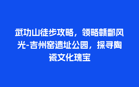 武功山徒步攻略，领略赣鄱风光-吉州窑遗址公园，探寻陶瓷文化瑰宝