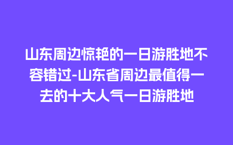 山东周边惊艳的一日游胜地不容错过-山东省周边最值得一去的十大人气一日游胜地