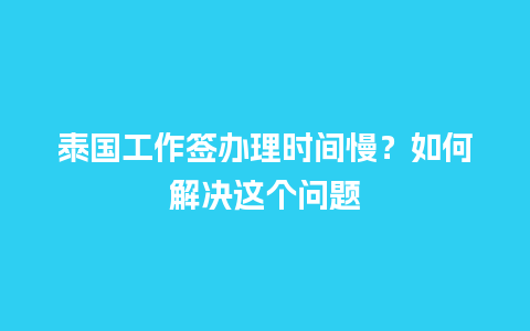 泰国工作签办理时间慢？如何解决这个问题