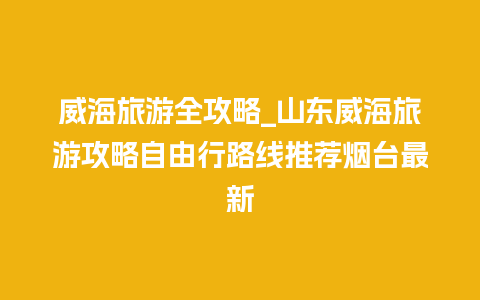 威海旅游全攻略_山东威海旅游攻略自由行路线推荐烟台最新