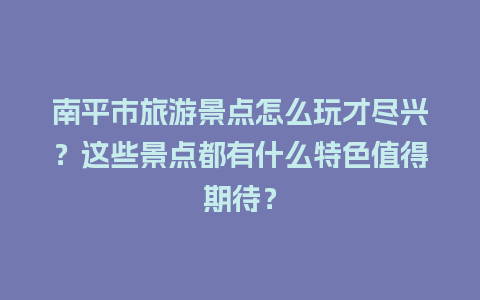 南平市旅游景点怎么玩才尽兴？这些景点都有什么特色值得期待？