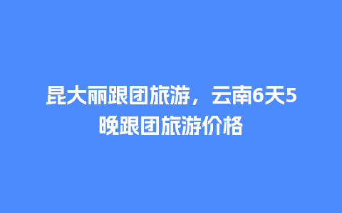 昆大丽跟团旅游，云南6天5晚跟团旅游价格