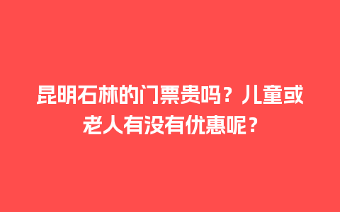 昆明石林的门票贵吗？儿童或老人有没有优惠呢？