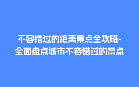 不容错过的绝美景点全攻略-全面盘点城市不容错过的景点