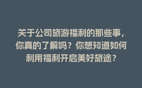 关于公司旅游福利的那些事，你真的了解吗？你想知道如何利用福利开启美好旅途？