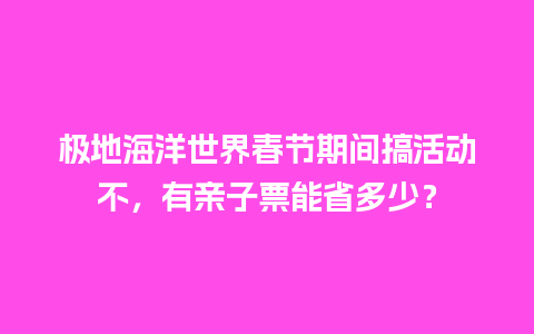 极地海洋世界春节期间搞活动不，有亲子票能省多少？