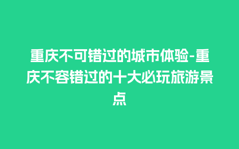 重庆不可错过的城市体验-重庆不容错过的十大必玩旅游景点