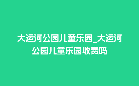 大运河公园儿童乐园_大运河公园儿童乐园收费吗