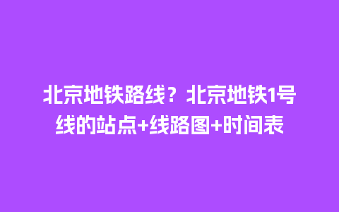 北京地铁路线？北京地铁1号线的站点+线路图+时间表