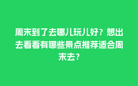 周末到了去哪儿玩儿好？想出去看看有哪些景点推荐适合周末去？