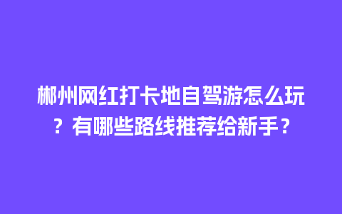 郴州网红打卡地自驾游怎么玩？有哪些路线推荐给新手？