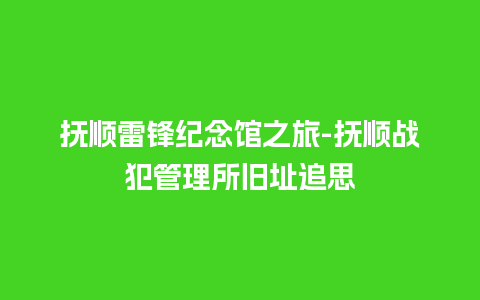 抚顺雷锋纪念馆之旅-抚顺战犯管理所旧址追思