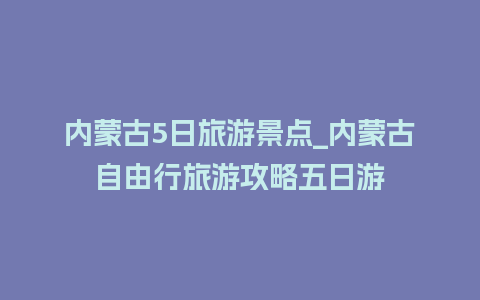 内蒙古5日旅游景点_内蒙古自由行旅游攻略五日游