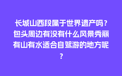 长城山西段属于世界遗产吗？包头周边有没有什么风景秀丽有山有水适合自驾游的地方呢？