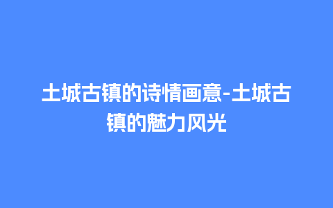 土城古镇的诗情画意-土城古镇的魅力风光