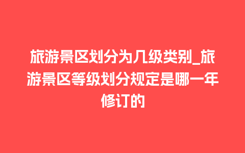 旅游景区划分为几级类别_旅游景区等级划分规定是哪一年修订的