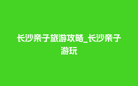 长沙亲子旅游攻略_长沙亲子游玩