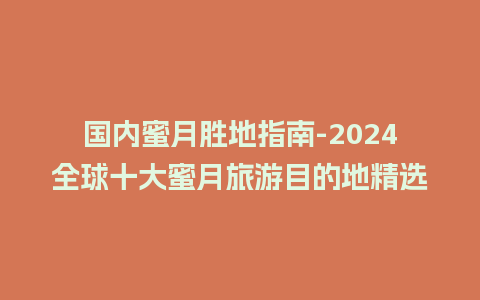 国内蜜月胜地指南-2024全球十大蜜月旅游目的地精选