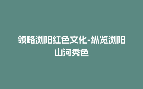 领略浏阳红色文化-纵览浏阳山河秀色