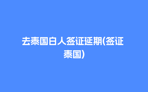 去泰国白人签证延期(签证 泰国)