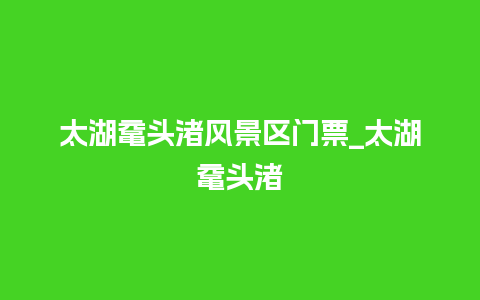 太湖鼋头渚风景区门票_太湖鼋头渚