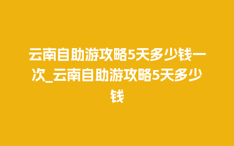 云南自助游攻略5天多少钱一次_云南自助游攻略5天多少钱