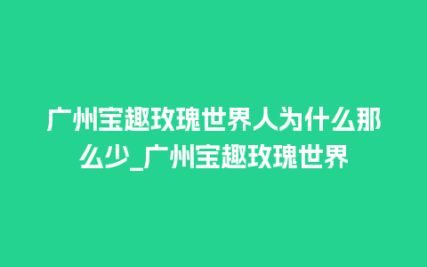 广州宝趣玫瑰世界人为什么那么少_广州宝趣玫瑰世界