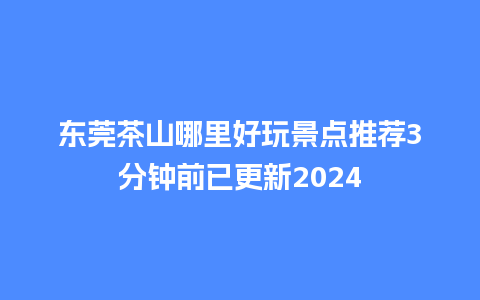 东莞茶山哪里好玩景点推荐3分钟前已更新2024