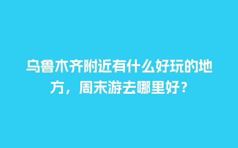 乌鲁木齐附近有什么好玩的地方，周末游去哪里好？