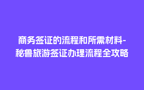 商务签证的流程和所需材料-秘鲁旅游签证办理流程全攻略