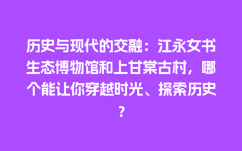 历史与现代的交融：江永女书生态博物馆和上甘棠古村，哪个能让你穿越时光、探索历史？