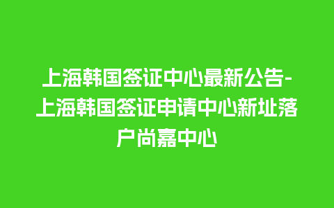 上海韩国签证中心最新公告-上海韩国签证申请中心新址落户尚嘉中心