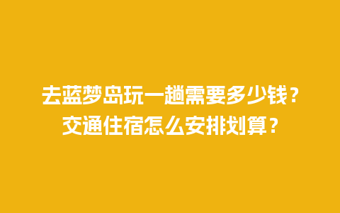 去蓝梦岛玩一趟需要多少钱？交通住宿怎么安排划算？