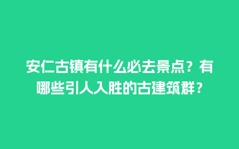 安仁古镇有什么必去景点？有哪些引人入胜的古建筑群？