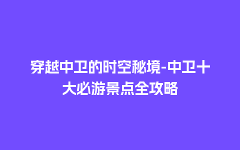 穿越中卫的时空秘境-中卫十大必游景点全攻略