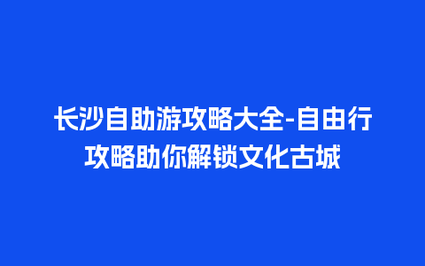 长沙自助游攻略大全-自由行攻略助你解锁文化古城