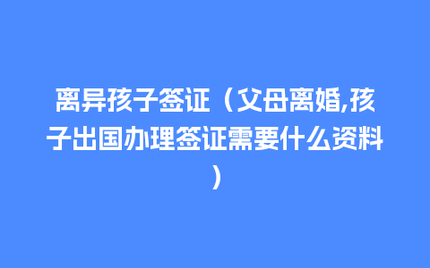 离异孩子签证（父母离婚,孩子出国办理签证需要什么资料）