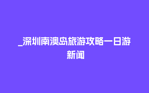 _深圳南澳岛旅游攻略一日游 新闻