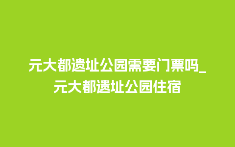 元大都遗址公园需要门票吗_元大都遗址公园住宿