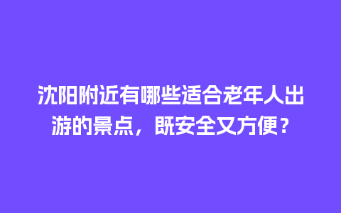 沈阳附近有哪些适合老年人出游的景点，既安全又方便？