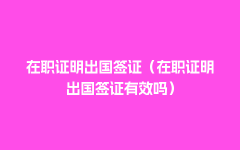 在职证明出国签证（在职证明出国签证有效吗）