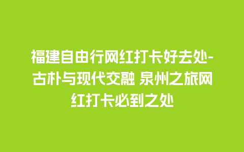 福建自由行网红打卡好去处-古朴与现代交融 泉州之旅网红打卡必到之处